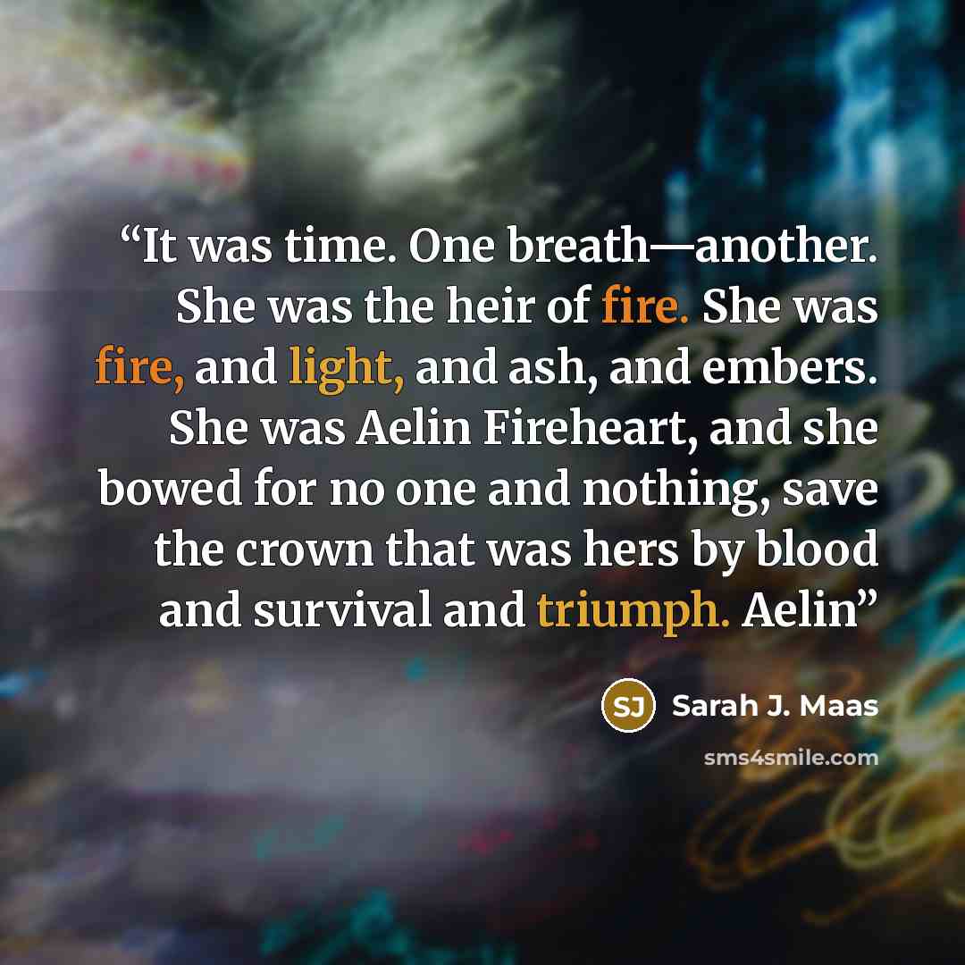 “It was time. One breath—another. She was the heir of fire. She was fire, and light, and ash, and embers. She was Aelin Fireheart, and she bowed for no one and nothing, save the crown that was hers by blood and survival and triumph. Aelin” quote by Sarah J. Maas