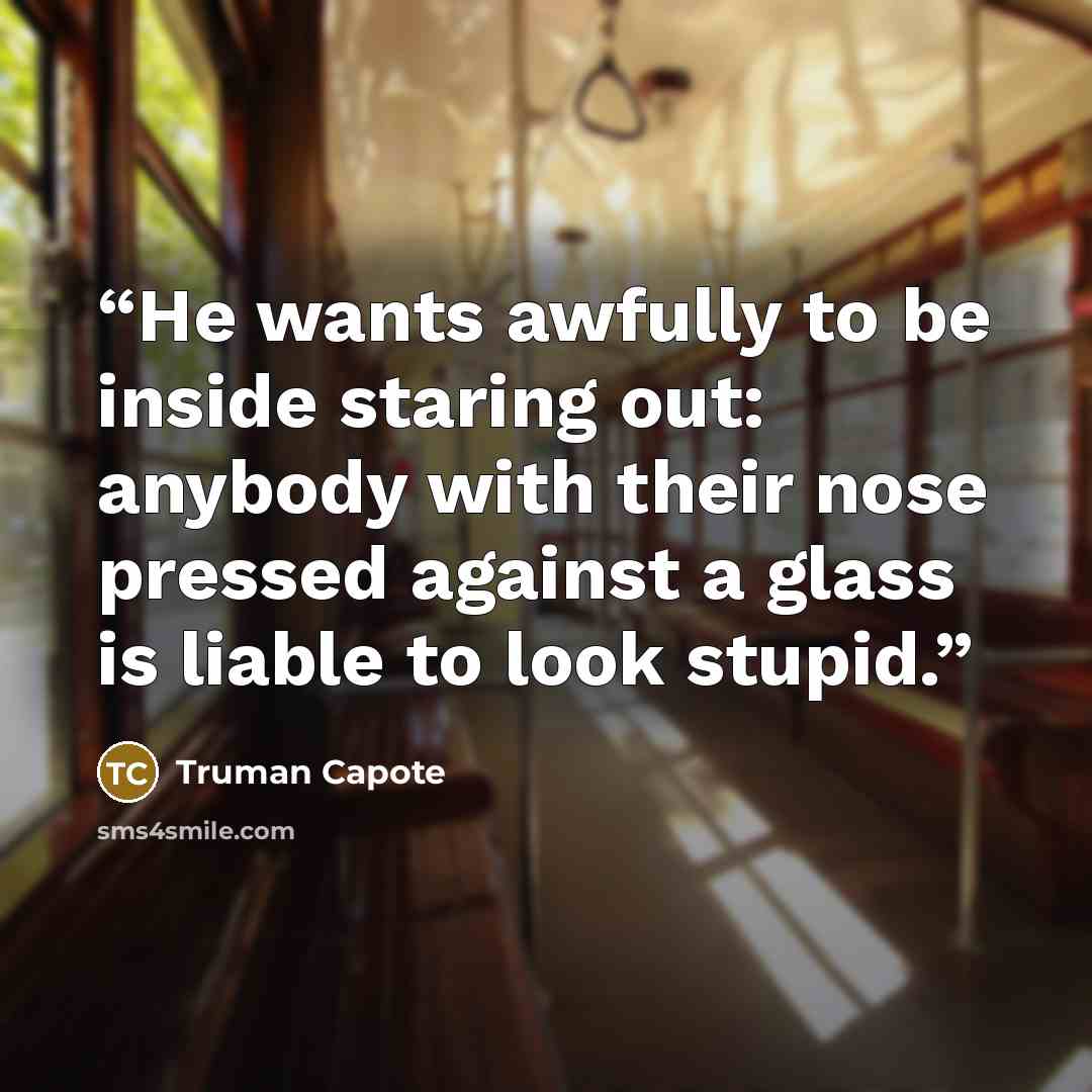 “He wants awfully to be inside staring out: anybody with their nose pressed against a glass is liable to look stupid.” quote by Truman Capote