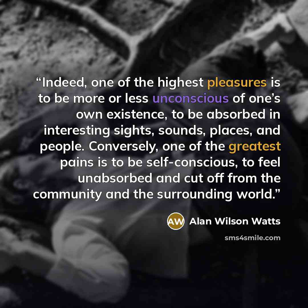 “Indeed, one of the highest pleasures is to be more or less unconscious of one’s own existence, to be absorbed in interesting sights, sounds, places, and people. Conversely, one of the greatest pains is to be self-conscious, to feel unabsorbed and cut off from the community and the surrounding world.” quote by Alan Wilson Watts