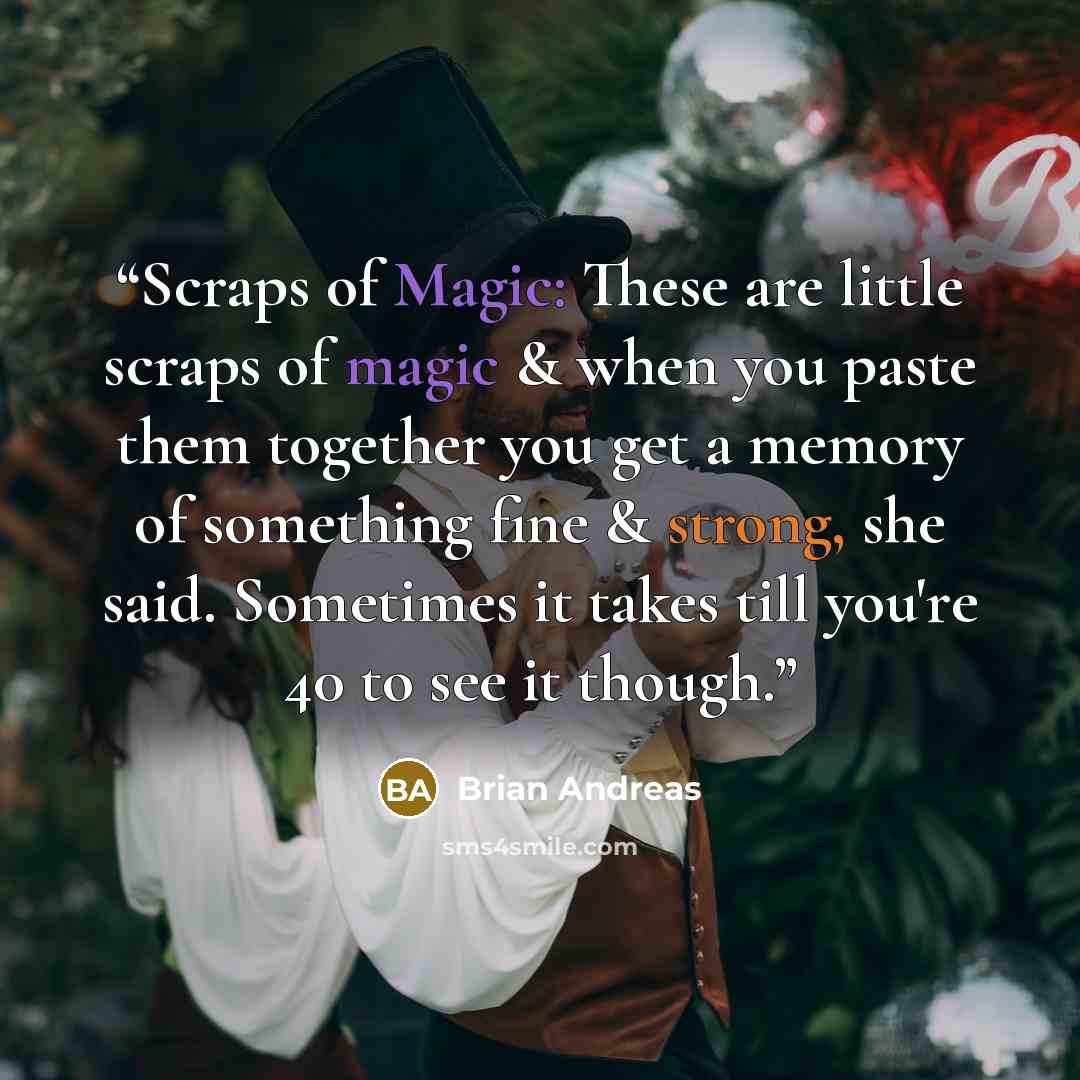 “Scraps of Magic: These are little scraps of magic & when you paste them together you get a memory of something fine & strong, she said. Sometimes it takes till you're 40 to see it though.” quote by Brian Andreas