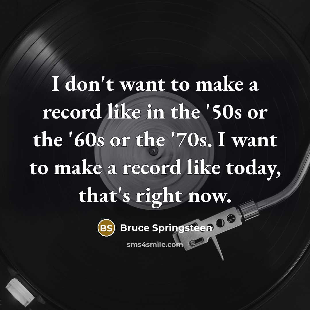 “I don't want to make a record like in the '50s or the '60s or the '70s. I want to make a record like today, that's right now.” quote by Bruce Springsteen