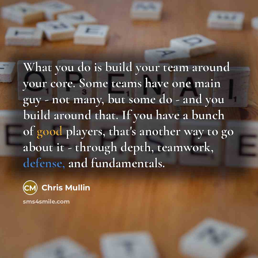 “What you do is build your team around your core. Some teams have one main guy - not many, but some do - and you build around that. If you have a bunch of good players, that's another way to go about it - through depth, teamwork, defense, and fundamentals.” quote by Chris Mullin