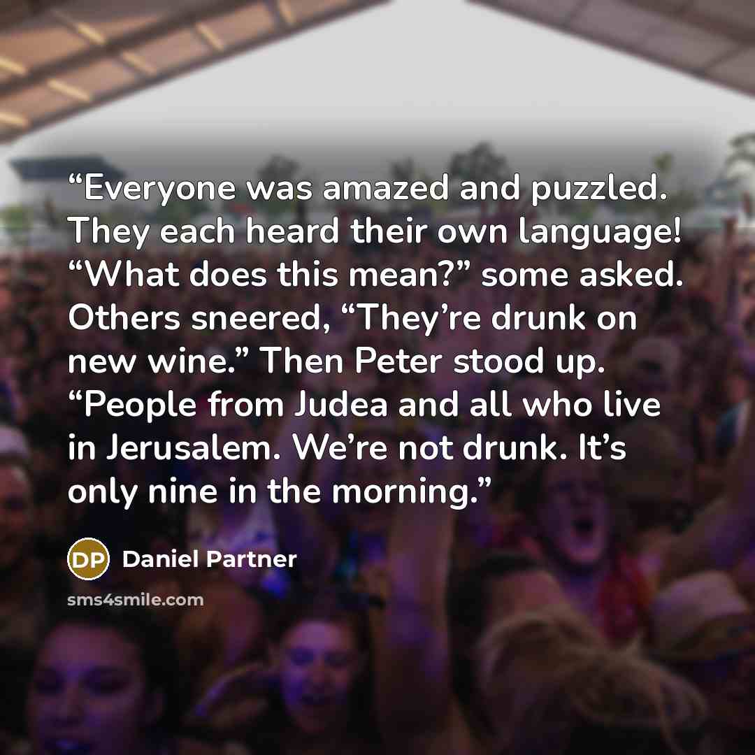 “Everyone was amazed and puzzled. They each heard their own language! “What does this mean?” some asked. Others sneered, “They’re drunk on new wine.” Then Peter stood up. “People from Judea and all who live in Jerusalem. We’re not drunk. It’s only nine in the morning.” quote by Daniel Partner
