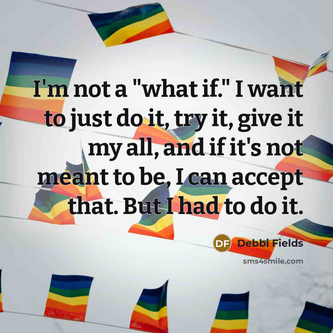 “I'm not a "what if." I want to just do it, try it, give it my all, and if it's not meant to be, I can accept that. But I had to do it.” quote by Debbi Fields
