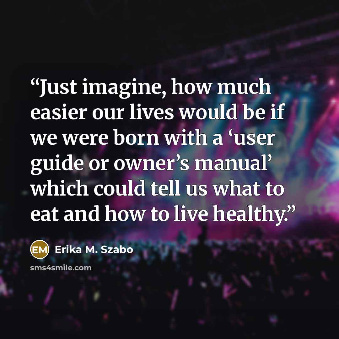 “Just imagine, how much easier our lives would be if we were born with a ‘user guide or owner’s manual’ which could tell us what to eat and how to live healthy.” quote by Erika M. Szabo