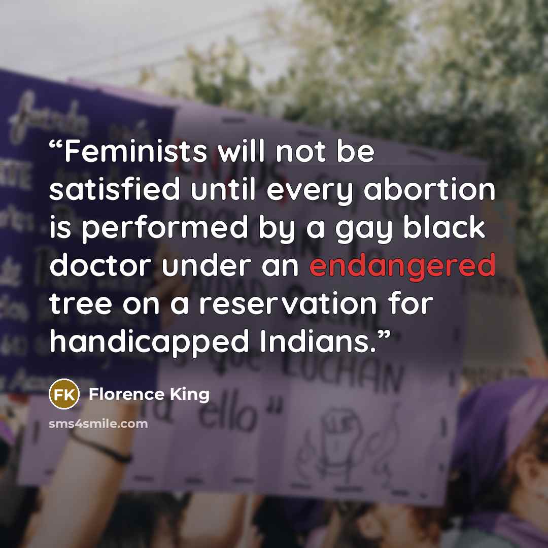 “Feminists will not be satisfied until every abortion is performed by a gay black doctor under an endangered tree on a reservation for handicapped Indians.” quote by Florence King