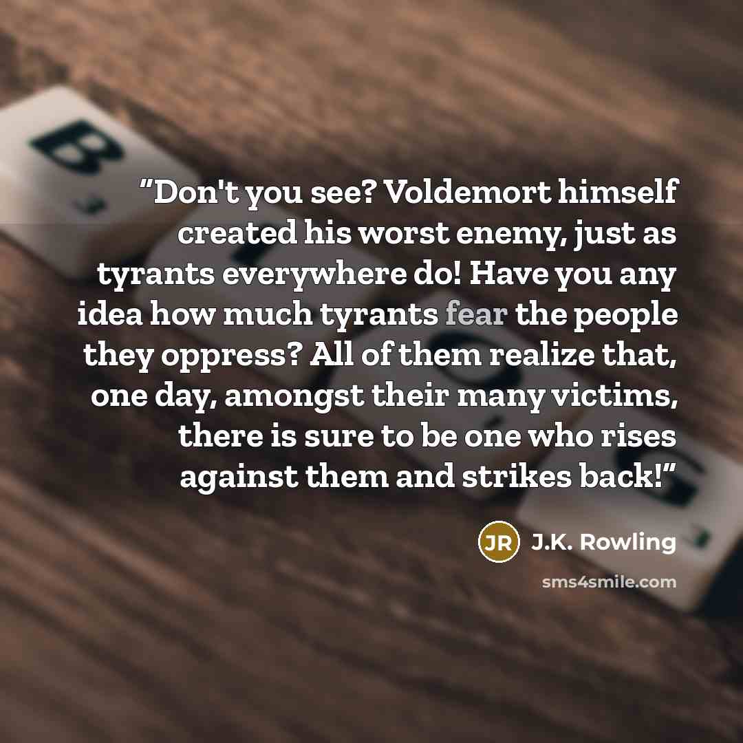 “Don't you see? Voldemort himself created his worst enemy, just as tyrants everywhere do! Have you any idea how much tyrants fear the people they oppress? All of them realize that, one day, amongst their many victims, there is sure to be one who rises against them and strikes back!” quote by J.K. Rowling