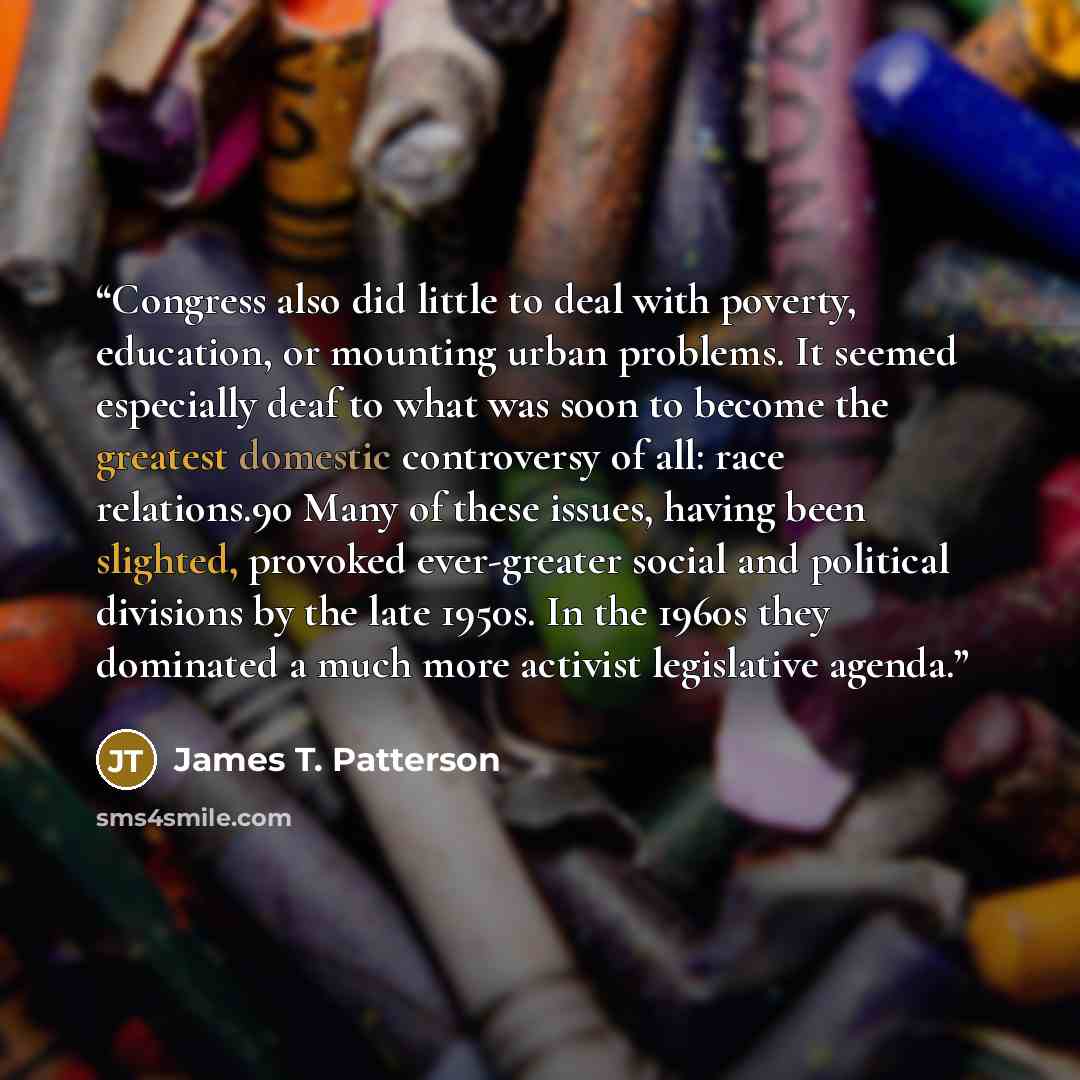“Congress also did little to deal with poverty, education, or mounting urban problems. It seemed especially deaf to what was soon to become the greatest domestic controversy of all: race relations.90 Many of these issues, having been slighted, provoked ever-greater social and political divisions by…” quote by James T. Patterson