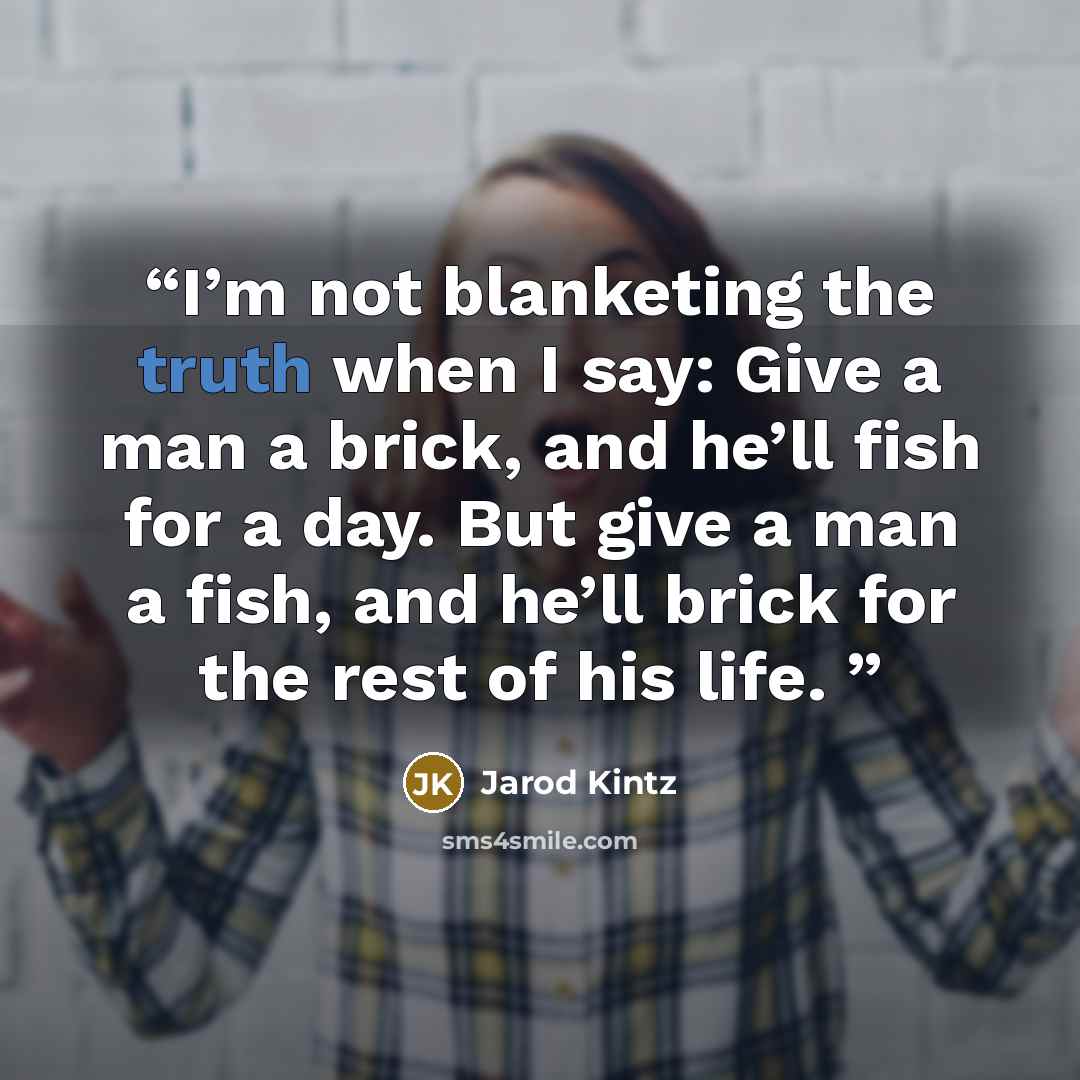“I’m not blanketing the truth when I say: Give a man a brick, and he’ll fish for a day. But give a man a fish, and he’ll brick for the rest of his life.” quote by Jarod Kintz