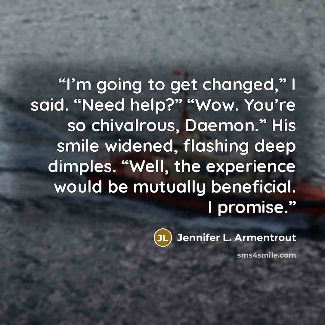 “I’m going to get changed,” I said. “Need help?” “Wow. You’re so chivalrous, Daemon.” His smile widened, flashing deep dimples. “Well, the experience would be mutually beneficial. I promise.” quote by Jennifer L. Armentrout