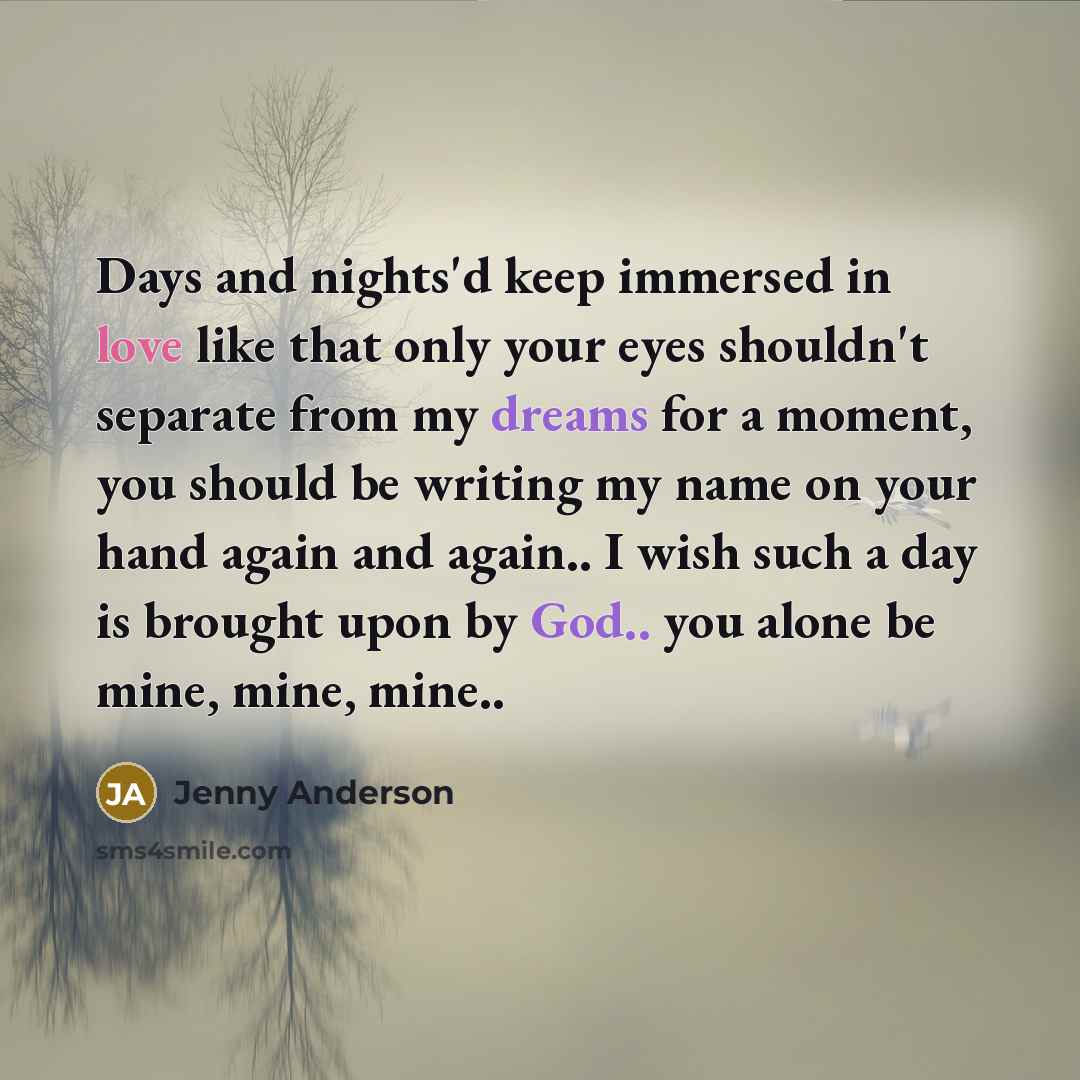 “Days and nights'd keep immersed in love like that only your eyes shouldn't separate from my dreams for a moment, you should be writing my name on your hand again and again.. I wish such a day is brought upon by God.. you alone be mine, mine, mine..” quote by Jenny Anderson