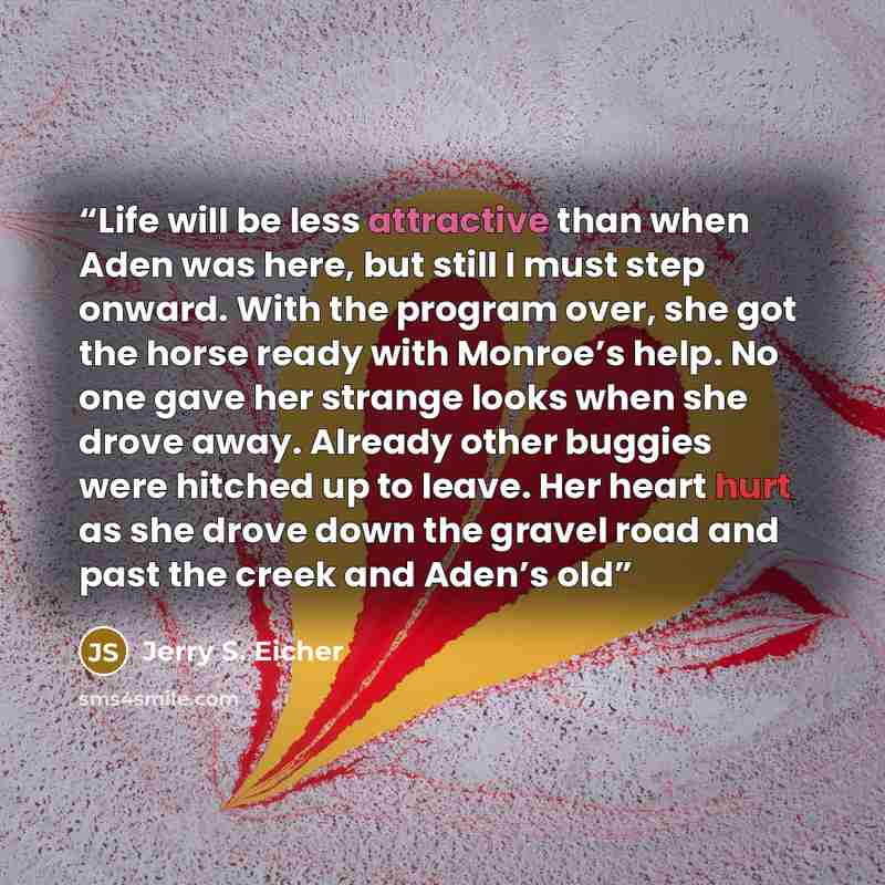 “Life will be less attractive than when Aden was here, but still I must step onward. With the program over, she got the horse ready with Monroe’s help. No one gave her strange looks when she drove away. Already other buggies were hitched up to leave. Her heart hurt as she drove down the gravel road…” quote by Jerry S. Eicher