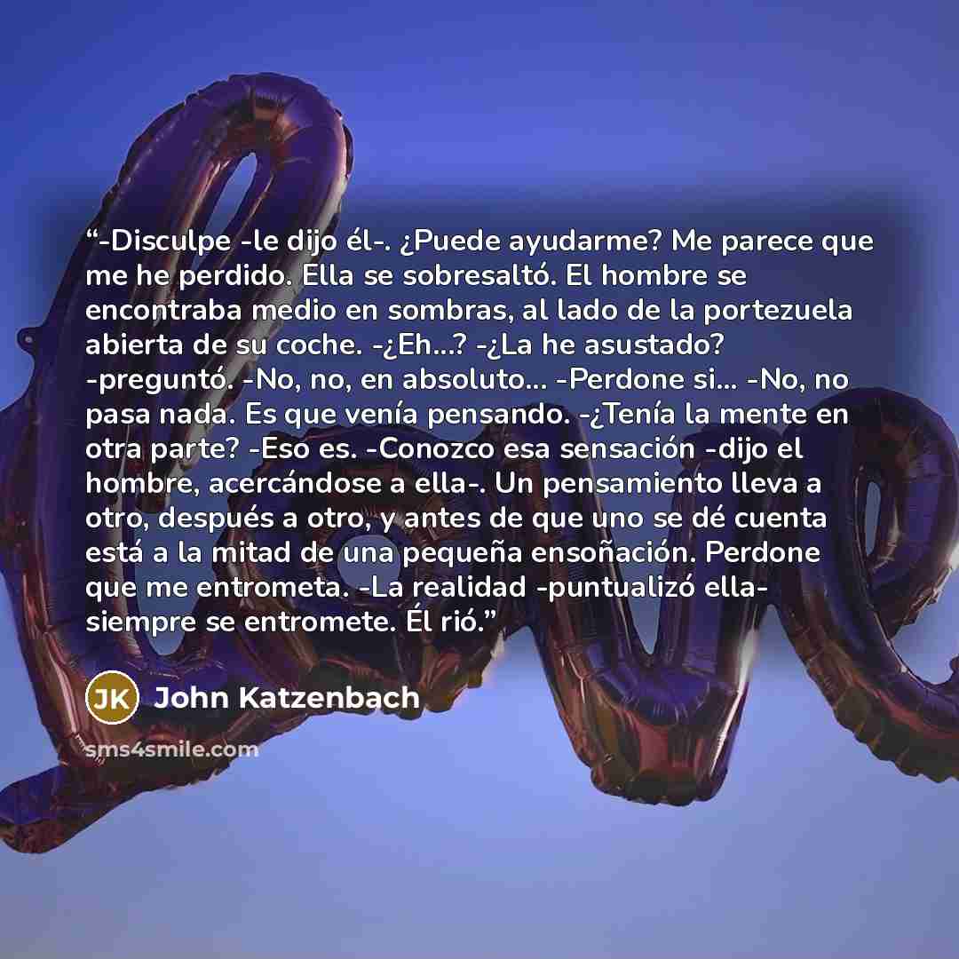 “-Disculpe -le dijo él-. ¿Puede ayudarme? Me parece que me he perdido. Ella se sobresaltó. El hombre se encontraba medio en sombras, al lado de la portezuela abierta de su coche. -¿Eh...? -¿La he asustado? -preguntó. -No, no, en absoluto... -Perdone si... -No, no pasa nada. Es que venía pensando…” quote by John Katzenbach