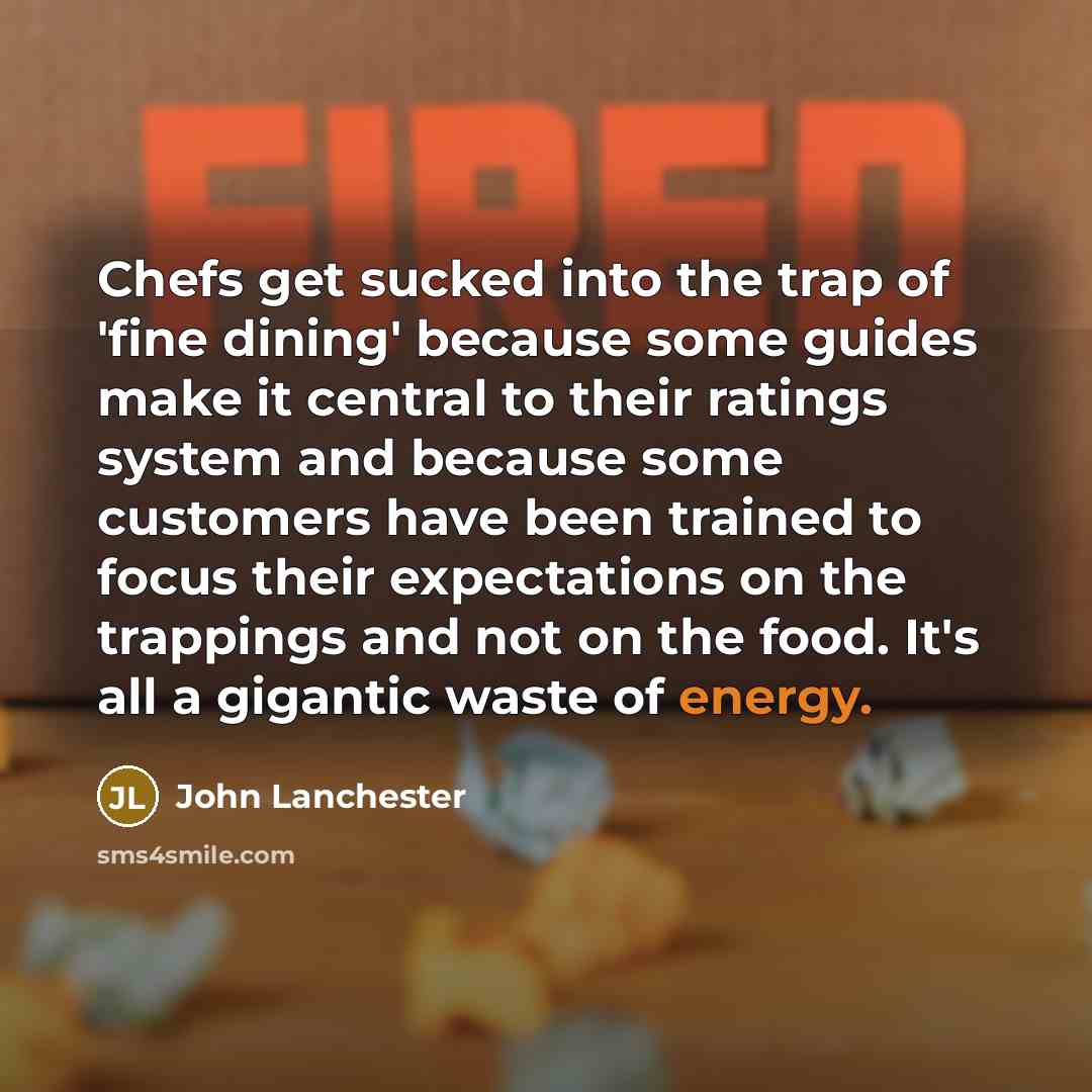 “Chefs get sucked into the trap of 'fine dining' because some guides make it central to their ratings system and because some customers have been trained to focus their expectations on the trappings and not on the food. It's all a gigantic waste of energy.” quote by John Lanchester