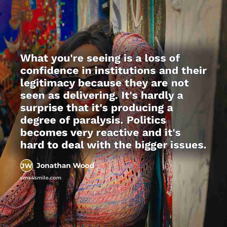 “What you're seeing is a loss of confidence in institutions and their legitimacy because they are not seen as delivering. It's hardly a surprise that it's producing a degree of paralysis. Politics becomes very reactive and it's hard to deal with the bigger issues.” quote by Jonathan Wood