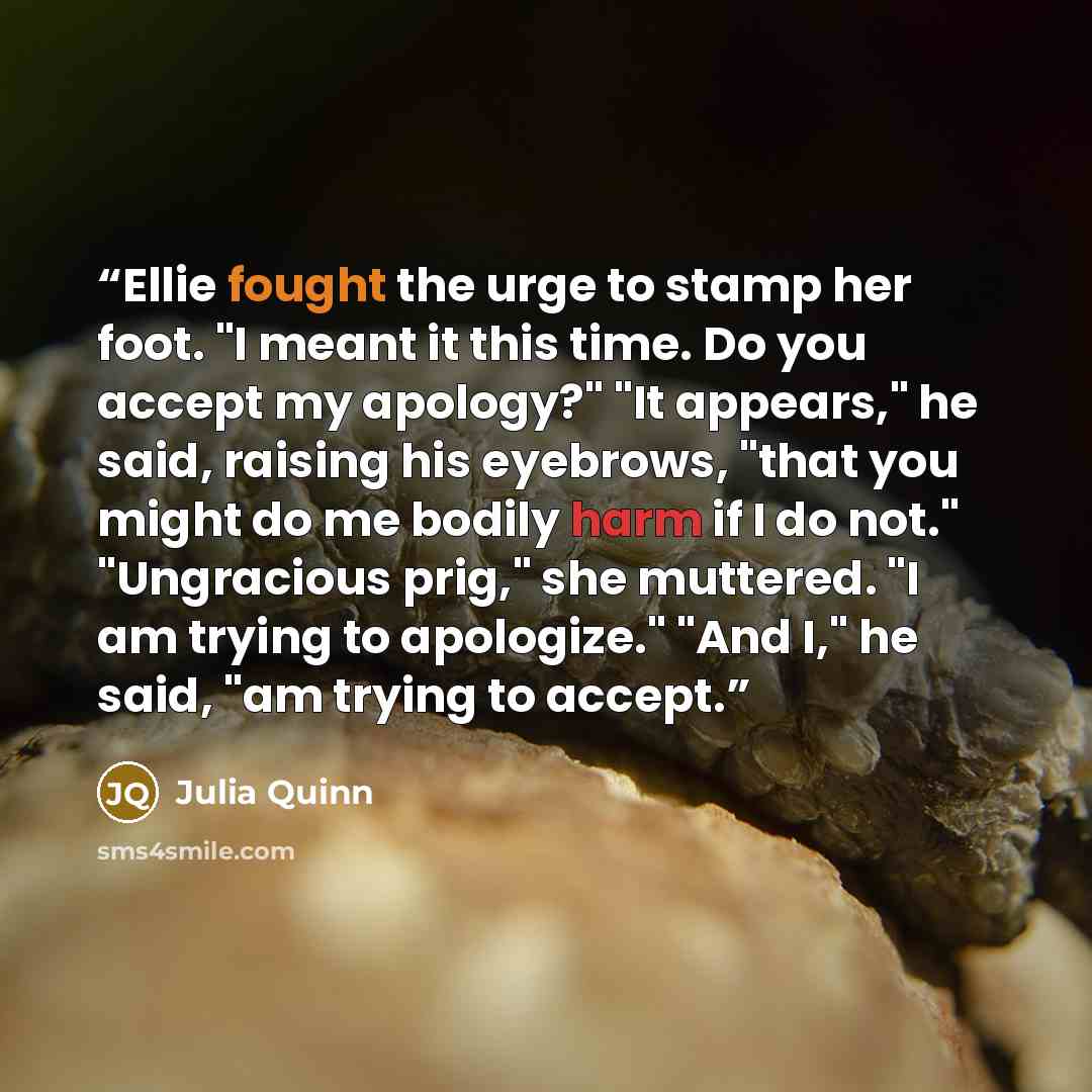 “Ellie fought the urge to stamp her foot. "I meant it this time. Do you accept my apology?" "It appears," he said, raising his eyebrows, "that you might do me bodily harm if I do not." "Ungracious prig," she muttered. "I am trying to apologize." "And I," he said, "am trying to accept.” quote by Julia Quinn