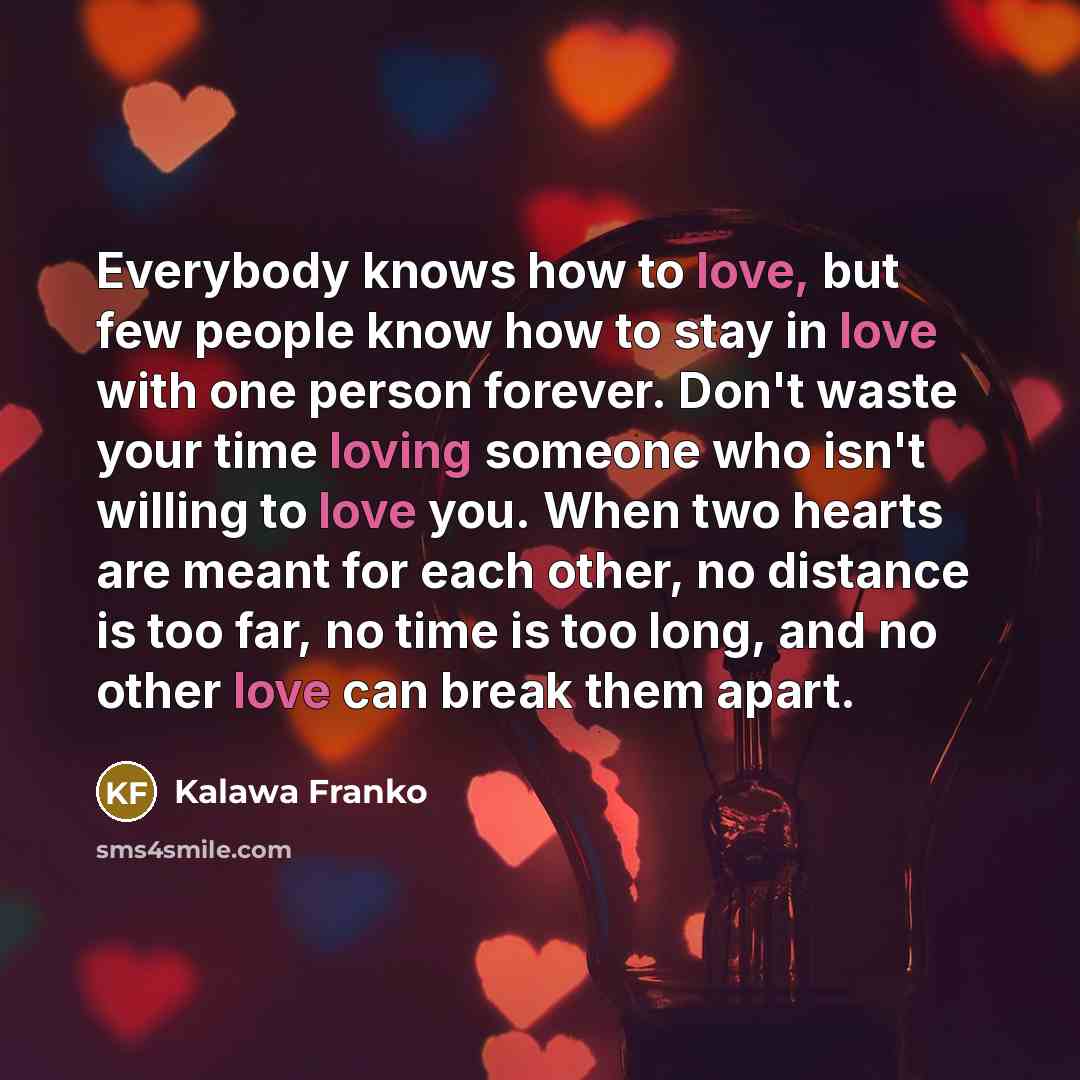 “Everybody knows how to love, but few people know how to stay in love with one person forever. Don't waste your time loving someone who isn't willing to love you. When two hearts are meant for each other, no distance is too far, no time is too long, and no other love can break them apart.” quote by Kalawa Franko
