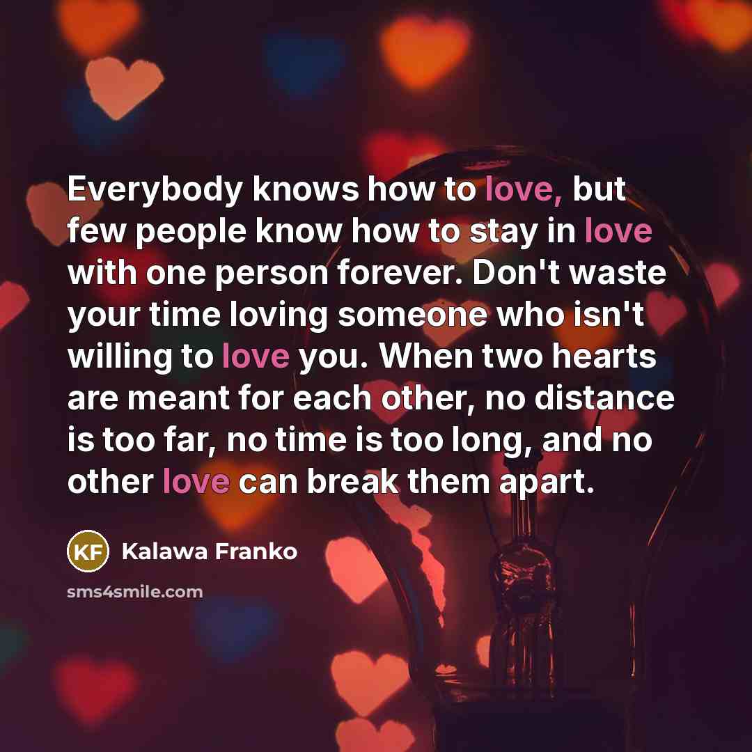 “Everybody knows how to love, but few people know how to stay in love with one person forever. Don't waste your time loving someone who isn't willing to love you. When two hearts are meant for each other, no distance is too far, no time is too long, and no other love can break them apart.” quote by Kalawa Franko