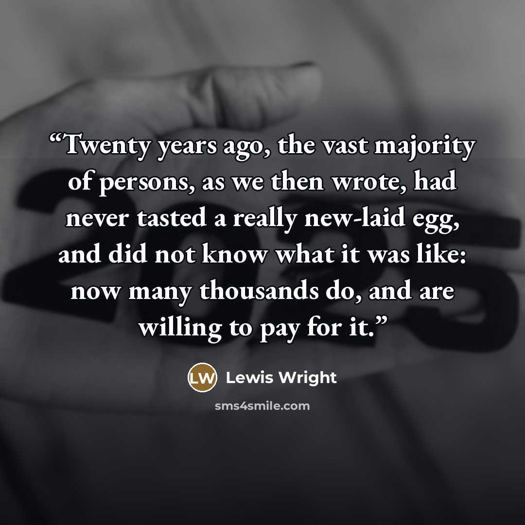 “Twenty years ago, the vast majority of persons, as we then wrote, had never tasted a really new-laid egg, and did not know what it was like: now many thousands do, and are willing to pay for it.” quote by Lewis Wright