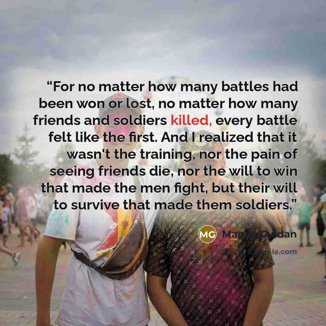 “For no matter how many battles had been won or lost, no matter how many friends and soldiers killed, every battle felt like the first. And I realized that it wasn't the training, nor the pain of seeing friends die, nor the will to win that made the men fight, but their will to survive that made…” quote by Magus Guidan