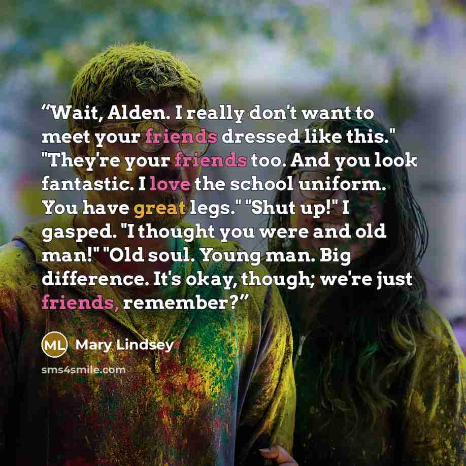 “Wait, Alden. I really don't want to meet your friends dressed like this." "They're your friends too. And you look fantastic. I love the school uniform. You have great legs." "Shut up!" I gasped. "I thought you were and old man!" "Old soul. Young man. Big difference. It's okay, though; we're just…” quote by Mary Lindsey