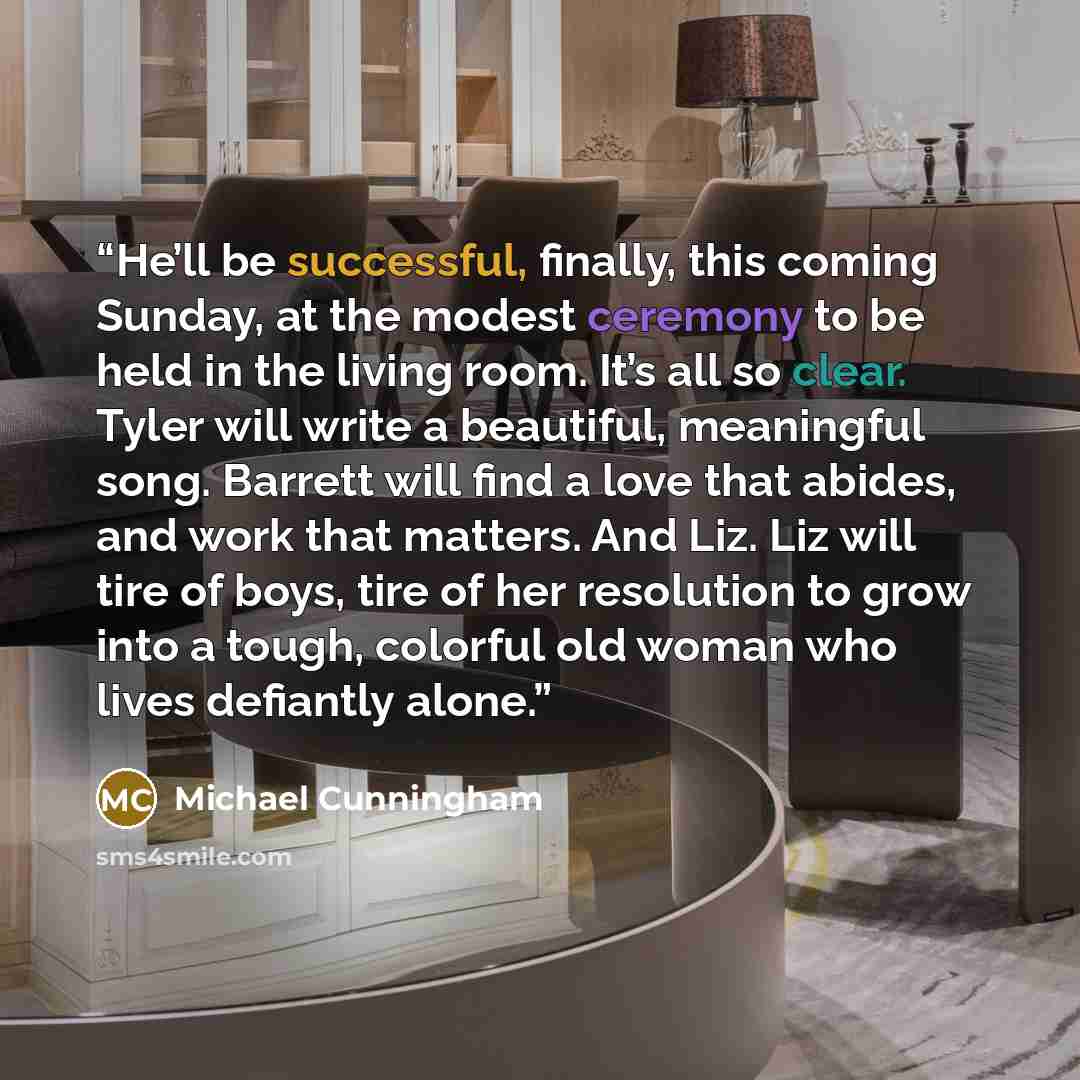 “He’ll be successful, finally, this coming Sunday, at the modest ceremony to be held in the living room. It’s all so clear. Tyler will write a beautiful, meaningful song. Barrett will find a love that abides, and work that matters. And Liz. Liz will tire of boys, tire of her resolution to grow into…” quote by Michael Cunningham
