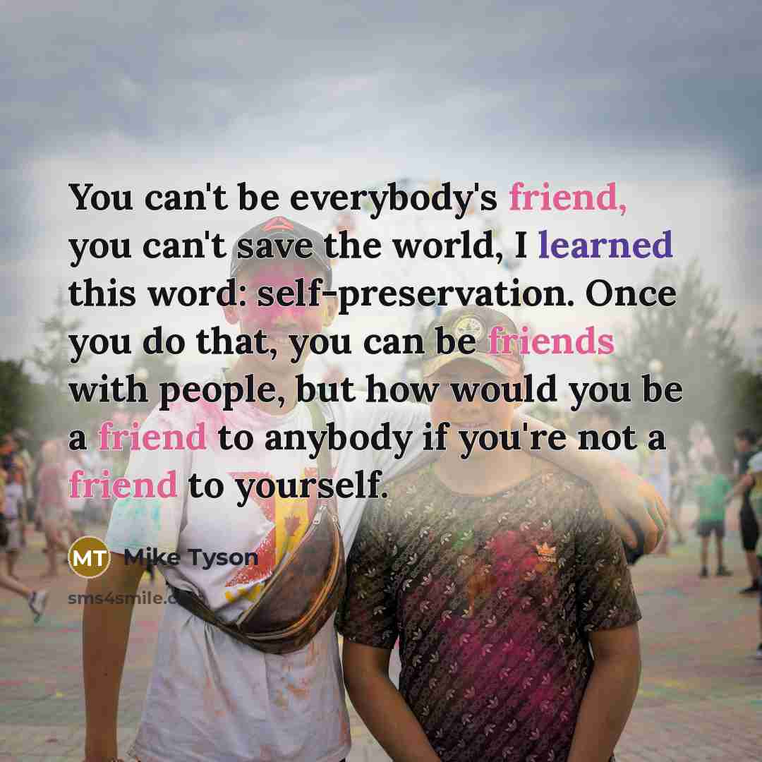 “You can't be everybody's friend, you can't save the world, I learned this word: self-preservation. Once you do that, you can be friends with people, but how would you be a friend to anybody if you're not a friend to yourself.” quote by Mike Tyson