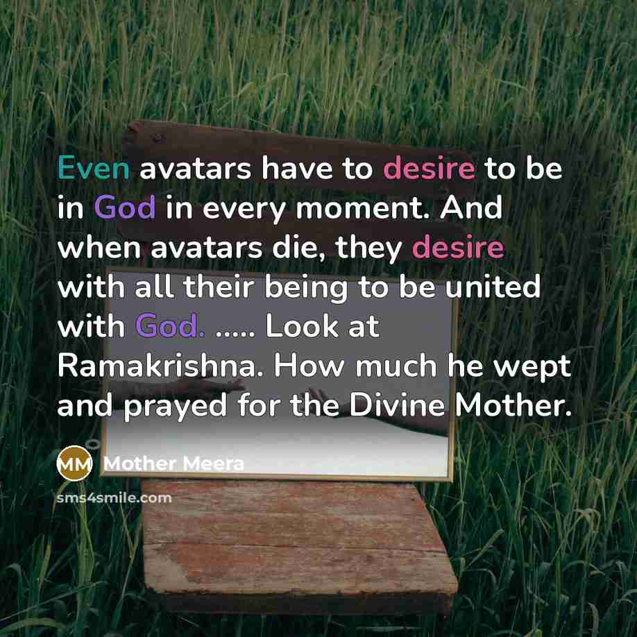 “Even avatars have to desire to be in God in every moment. And when avatars die, they desire with all their being to be united with God. ….. Look at Ramakrishna. How much he wept and prayed for the Divine Mother.” quote by Mother Meera