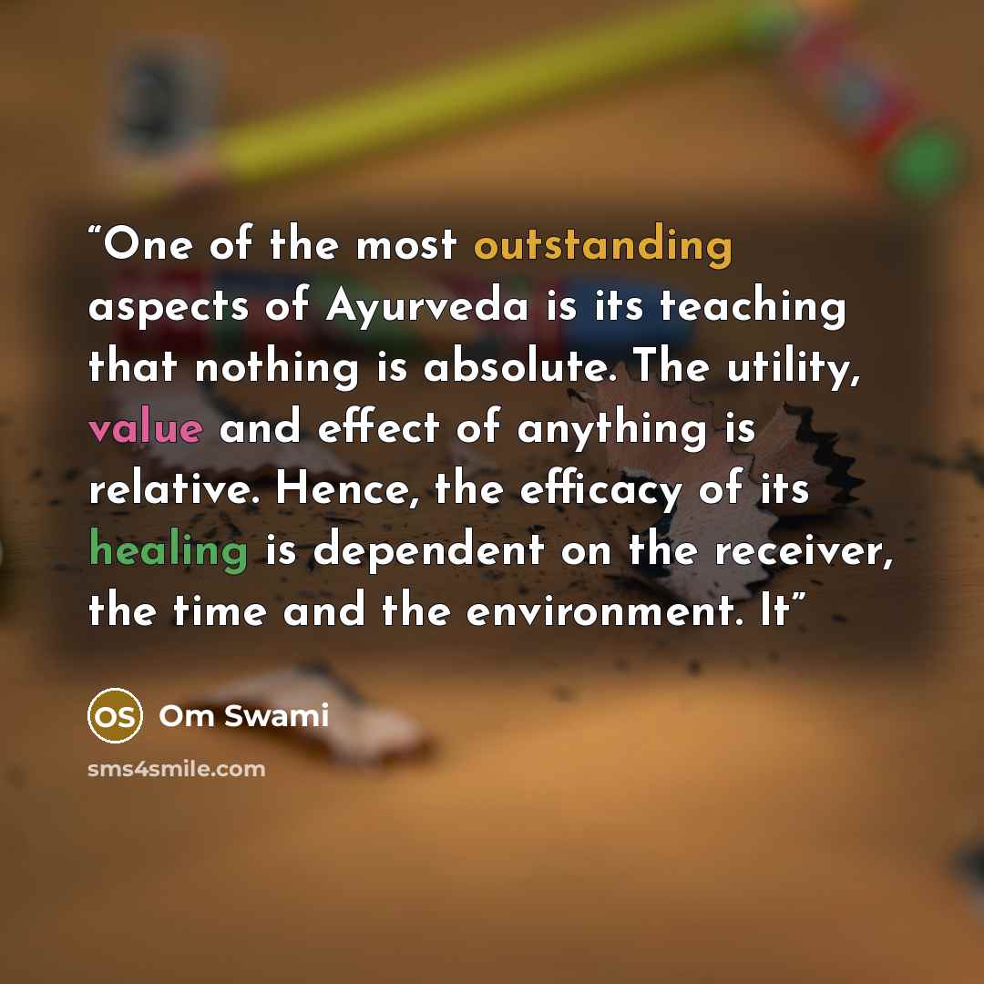 “One of the most outstanding aspects of Ayurveda is its teaching that nothing is absolute. The utility, value and effect of anything is relative. Hence, the efficacy of its healing is dependent on the receiver, the time and the environment. It” quote by Om Swami