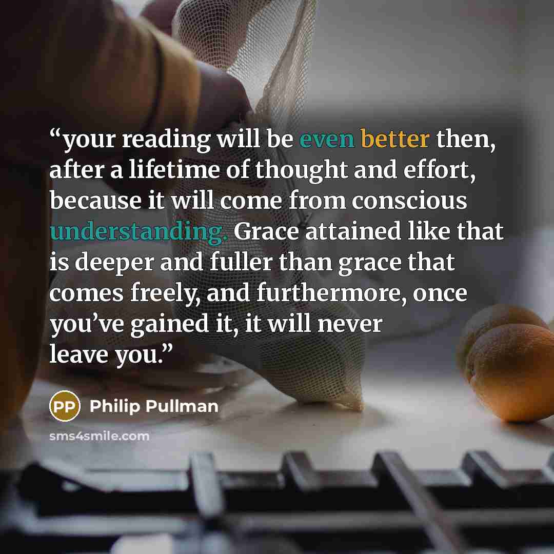 “your reading will be even better then, after a lifetime of thought and effort, because it will come from conscious understanding. Grace attained like that is deeper and fuller than grace that comes freely, and furthermore, once you’ve gained it, it will never leave you.” quote by Philip Pullman