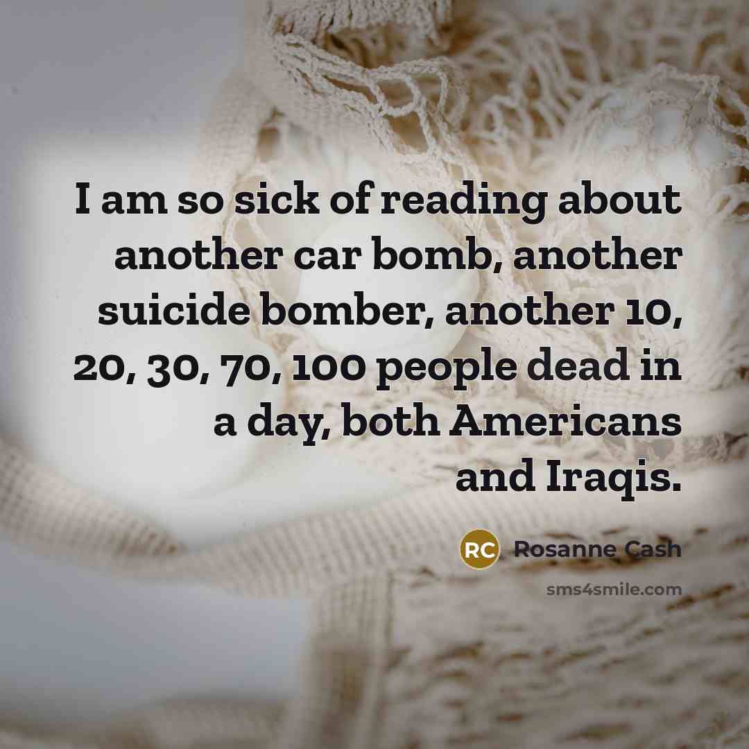 “I am so sick of reading about another car bomb, another suicide bomber, another 10, 20, 30, 70, 100 people dead in a day, both Americans and Iraqis.” quote by Rosanne Cash