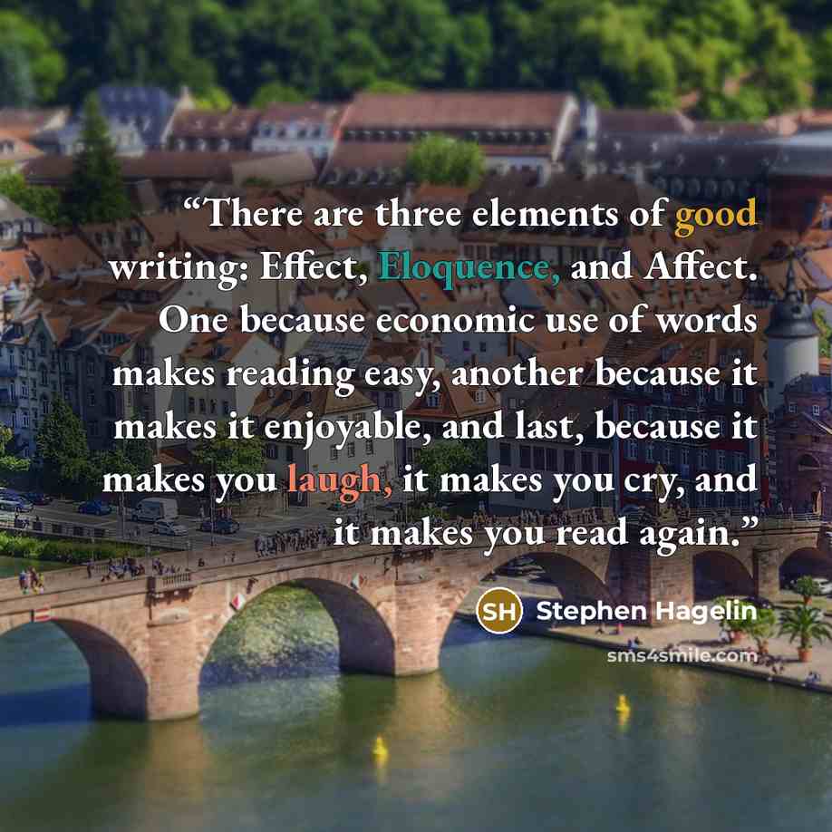 “There are three elements of good writing: Effect, Eloquence, and Affect. One because economic use of words makes reading easy, another because it makes it enjoyable, and last, because it makes you laugh, it makes you cry, and it makes you read again.” quote by Stephen Hagelin