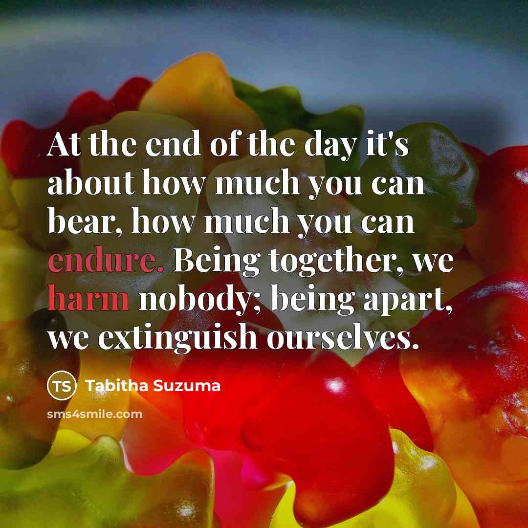 “At the end of the day it's about how much you can bear, how much you can endure. Being together, we harm nobody; being apart, we extinguish ourselves.” quote by Tabitha Suzuma