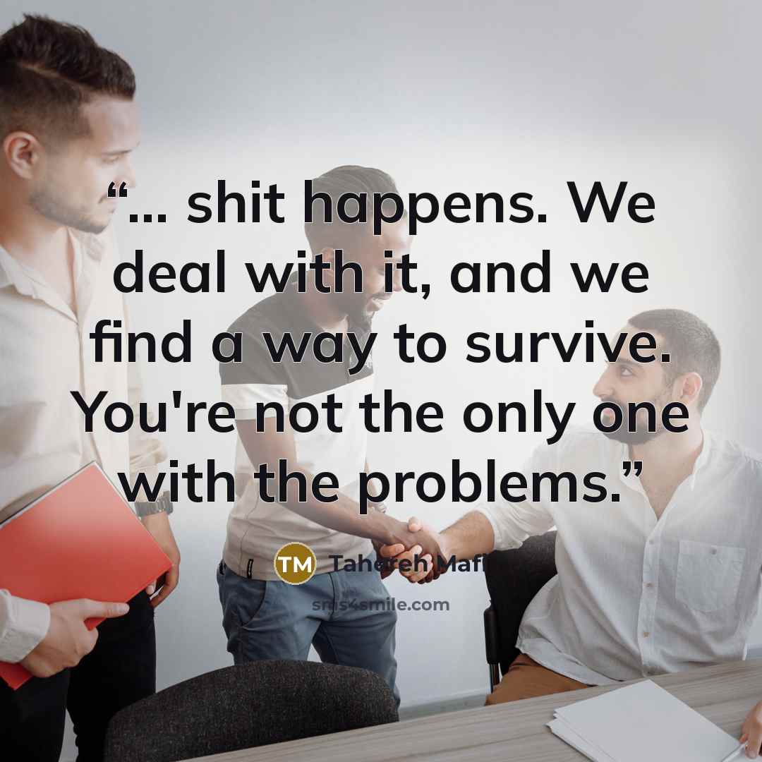 “... shit happens. We deal with it, and we find a way to survive. You're not the only one with the problems.” quote by Tahereh Mafi