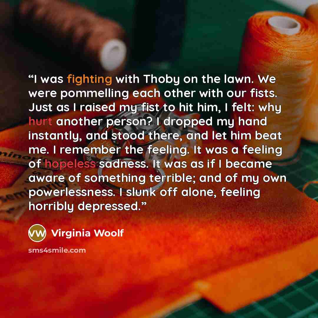“I was fighting with Thoby on the lawn. We were pommelling each other with our fists. Just as I raised my fist to hit him, I felt: why hurt another person? I dropped my hand instantly, and stood there, and let him beat me. I remember the feeling. It was a feeling of hopeless sadness. It was as if I…” quote by Virginia Woolf