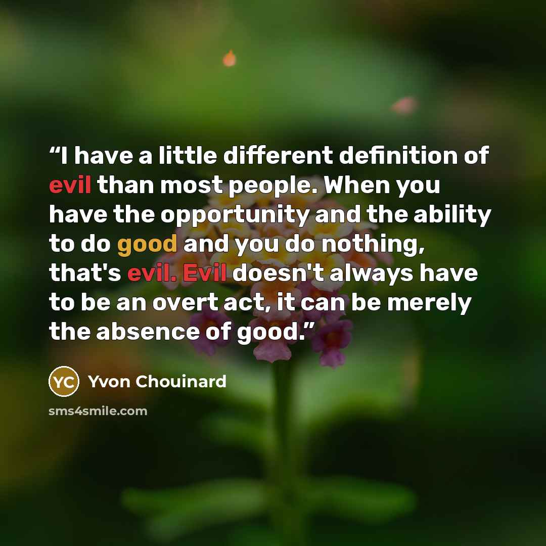 “I have a little different definition of evil than most people. When you have the opportunity and the ability to do good and you do nothing, that's evil. Evil doesn't always have to be an overt act, it can be merely the absence of good.” quote by Yvon Chouinard