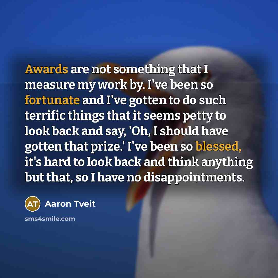 “Awards are not something that I measure my work by. I've been so fortunate and I've gotten to do such terrific things that it seems petty to look back and say, 'Oh, I should have gotten that prize.' I've been so blessed, it's hard to look back and think anything but that, so I have no…” quote by Aaron Tveit