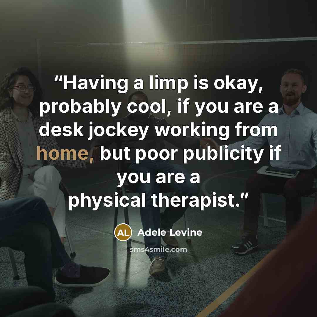 “Having a limp is okay, probably cool, if you are a desk jockey working from home, but poor publicity if you are a physical therapist.” quote by Adele Levine