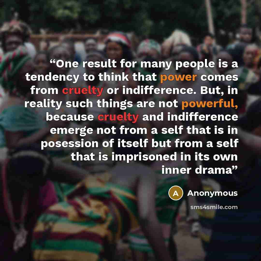 “One result for many people is a tendency to think that power comes from cruelty or indifference. But, in reality such things are not powerful, because cruelty and indifference emerge not from a self that is in posession of itself but from a self that is imprisoned in its own inner drama” quote by Anonymous