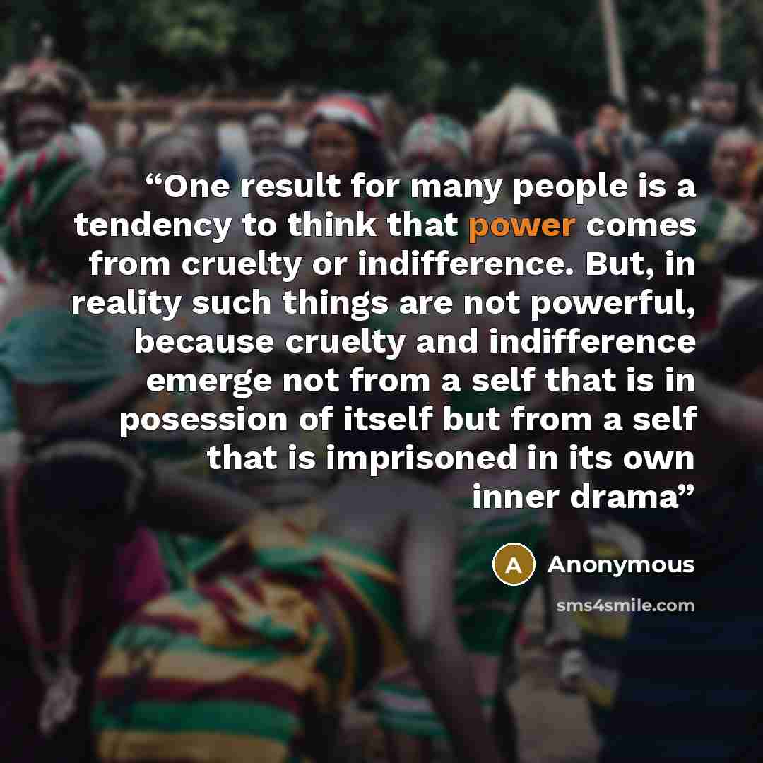 “One result for many people is a tendency to think that power comes from cruelty or indifference. But, in reality such things are not powerful, because cruelty and indifference emerge not from a self that is in posession of itself but from a self that is imprisoned in its own inner drama” quote by Anonymous