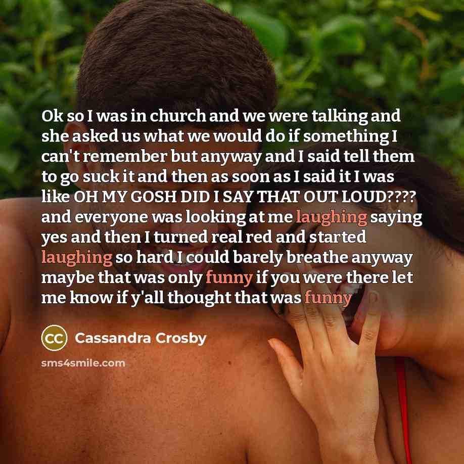 “Ok so I was in church and we were talking and she asked us what we would do if something I can't remember but anyway and I said tell them to go suck it and then as soon as I said it I was like OH MY GOSH DID I SAY THAT OUT LOUD???? and everyone was looking at me laughing saying yes and then I…” quote by Cassandra Crosby