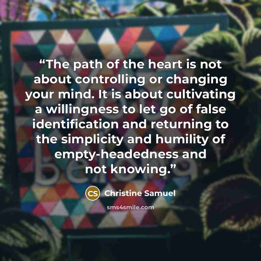 “The path of the heart is not about controlling or changing your mind. It is about cultivating a willingness to let go of false identification and returning to the simplicity and humility of empty-headedness and not knowing.” quote by Christine Samuel