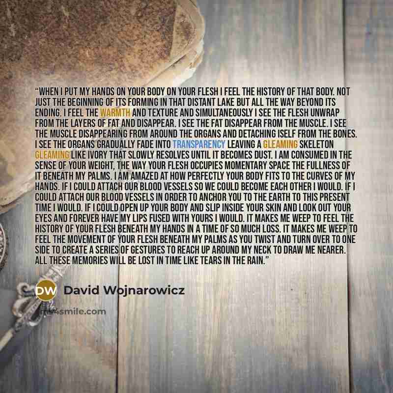 “When I put my hands on your body on your flesh I feel the history of that body. Not just the beginning of its forming in that distant lake but all the way beyond its ending. I feel the warmth and texture and simultaneously I see the flesh unwrap from the layers of fat and disappear. I see the fat…” quote by David Wojnarowicz