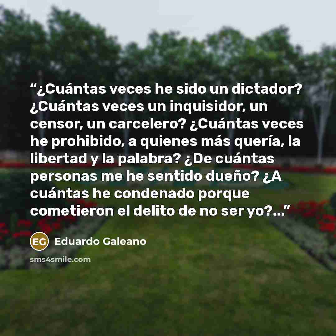 “¿Cuántas veces he sido un dictador? ¿Cuántas veces un inquisidor, un censor, un carcelero? ¿Cuántas veces he prohibido, a quienes más quería, la libertad y la palabra? ¿De cuántas personas me he sentido dueño? ¿A cuántas he condenado porque cometieron el delito de no ser yo?...” quote by Eduardo Galeano