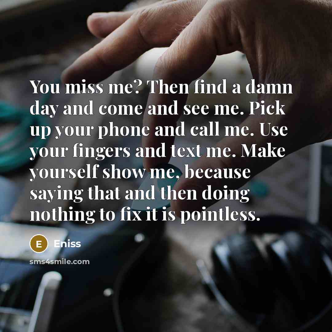 “You miss me? Then find a damn day and come and see me. Pick up your phone and call me. Use your fingers and text me. Make yourself show me, because saying that and then doing nothing to fix it is pointless.” quote by Eniss