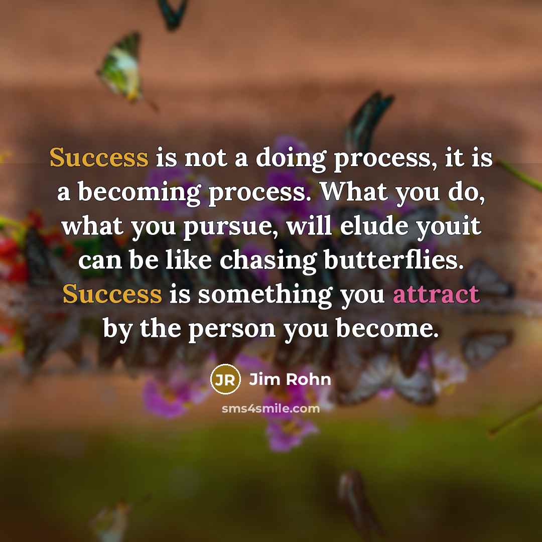 “Success is not a doing process, it is a becoming process. What you do, what you pursue, will elude youit can be like chasing butterflies. Success is something you attract by the person you become.” quote by Jim Rohn