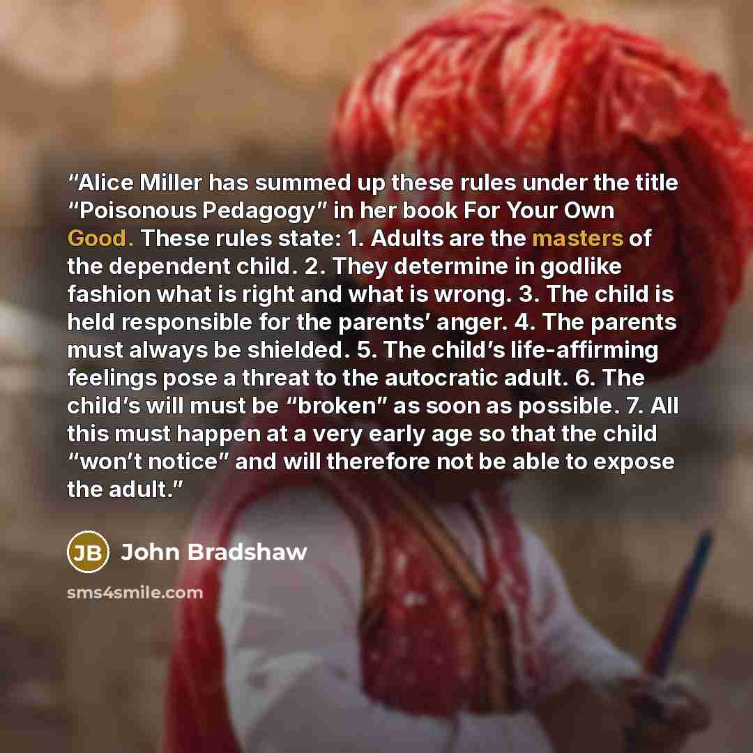 “Alice Miller has summed up these rules under the title “Poisonous Pedagogy” in her book For Your Own Good. These rules state: 1. Adults are the masters of the dependent child. 2. They determine in godlike fashion what is right and what is wrong. 3. The child is held responsible for the parents’…” quote by John Bradshaw