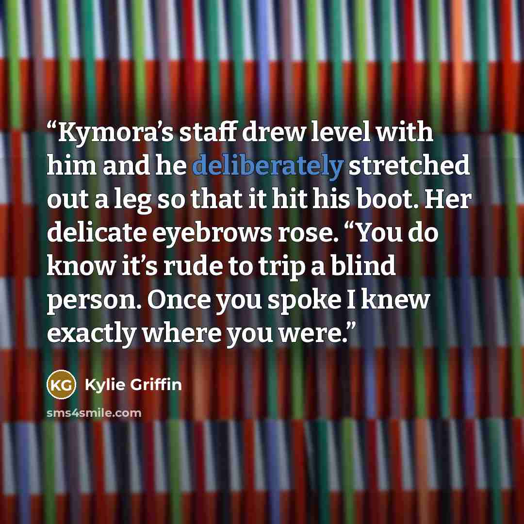 “Kymora’s staff drew level with him and he deliberately stretched out a leg so that it hit his boot. Her delicate eyebrows rose. “You do know it’s rude to trip a blind person. Once you spoke I knew exactly where you were.” quote by Kylie Griffin