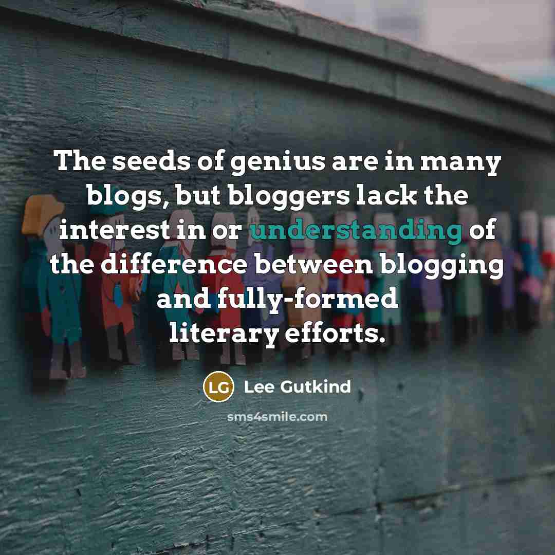“The seeds of genius are in many blogs, but bloggers lack the interest in or understanding of the difference between blogging and fully-formed literary efforts.” quote by Lee Gutkind