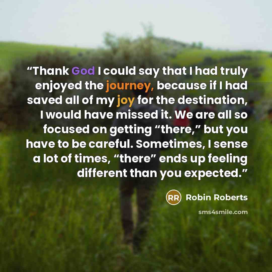 “Thank God I could say that I had truly enjoyed the journey, because if I had saved all of my joy for the destination, I would have missed it. We are all so focused on getting “there,” but you have to be careful. Sometimes, I sense a lot of times, “there” ends up feeling different than you expected.” quote by Robin Roberts